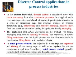 Discrete Control applications in
process industries
 In the process industries, discrete control is associated more with
batch processing than with continuous processes. In a typical batch
processing operation, each batch of starting ingredients is subjected to
a cycle of processing steps that involves changes in process
parameters (e.g., temperature and pressure changes), possible flow
from one container to another during the cycle, and finally packaging.
 The packaging step differs depending on the product. For foods,
packaging may involve canning or boxing. For chemicals, it means
filling containers with the liquid product and for pharmaceuticals, it
may involve filling bottles with medicine tablets.
 In batch process control, the objective is to manage the sequence
and timing of processing steps as well as to regulate the process
parameters in each step. Accordingly, batch process control typically
includes both continuous control and discrete control.
©2008 Pearson Education, Inc., Upper Saddle River, NJ. All rights reserved. This material is protected under all copyright laws as they currently exist.
No portion of this material may be reproduced, in any form or by any means, without permission in writing from the publisher. For the exclusive use of adopters of the book
Automation, Production Systems, and Computer-Integrated Manufacturing, Third Edition, by Mikell P. Groover.
 