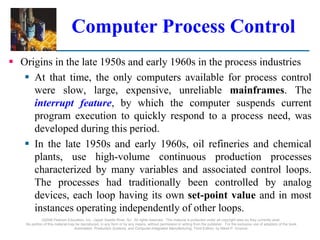©2008 Pearson Education, Inc., Upper Saddle River, NJ. All rights reserved. This material is protected under all copyright laws as they currently exist.
No portion of this material may be reproduced, in any form or by any means, without permission in writing from the publisher. For the exclusive use of adopters of the book
Automation, Production Systems, and Computer-Integrated Manufacturing, Third Edition, by Mikell P. Groover.
Computer Process Control
 Origins in the late 1950s and early 1960s in the process industries
 At that time, the only computers available for process control
were slow, large, expensive, unreliable mainframes. The
interrupt feature, by which the computer suspends current
program execution to quickly respond to a process need, was
developed during this period.
 In the late 1950s and early 1960s, oil refineries and chemical
plants, use high-volume continuous production processes
characterized by many variables and associated control loops.
The processes had traditionally been controlled by analog
devices, each loop having its own set-point value and in most
instances operating independently of other loops.
 