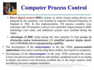 ©2008 Pearson Education, Inc., Upper Saddle River, NJ. All rights reserved. This material is protected under all copyright laws as they currently exist.
No portion of this material may be reproduced, in any form or by any means, without permission in writing from the publisher. For the exclusive use of adopters of the book
Automation, Production Systems, and Computer-Integrated Manufacturing, Third Edition, by Mikell P. Groover.
Computer Process Control
 Direct digital control (DDC) system, in which certain analog devices are
replaced by the computer, was installed by Imperial Chemical Industries in
England in 1962. In this implementation, 224 process variables were
measured, and 129 actuators (valves) were controlled. Improvements in DDC
technology were made, and additional systems were installed during the
1960s.
 Advantages of DDC noted during this time included (1) cost savings by
eliminating analog instrumentation, (2) simplified operator display panels,
and (3) flexibility due to reprogramming capability.
 The development of the minicomputer in the late 1960s, process-control
applications were easier to justify using these smaller, less expensive computers.
 Development of the microcomputer in the early 1970s continued this trend.
Lower cost process-control hardware and interface equipment (such as an analog
to-digital converters) were becoming available due to the larger markets made
possible by low-cost computer controllers
 