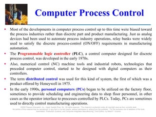 ©2008 Pearson Education, Inc., Upper Saddle River, NJ. All rights reserved. This material is protected under all copyright laws as they currently exist.
No portion of this material may be reproduced, in any form or by any means, without permission in writing from the publisher. For the exclusive use of adopters of the book
Automation, Production Systems, and Computer-Integrated Manufacturing, Third Edition, by Mikell P. Groover.
Computer Process Control
 Most of the developments in computer process control up to this time were biased toward
the process industries rather than discrete part and product manufacturing. Just as analog
devices had been used to automate process industry operations, relay banks were widely
used to satisfy the discrete process-control (ON/OFF) requirements in manufacturing
automation.
 The Programmable logic controller (PLC), a control computer designed for discrete
process control, was developed in the early 1970s.
 Also, numerical control (NC) machine tools and industrial robots, technologies that
preceded computer control, started to be designed with digital computers as their
controllers.
 The term distributed control was used for this kind of system, the first of which was a
product offered by Honeywell in 1975.
 In the early 1990s, personal computers (PCs) began to be utilized on the factory floor,
sometimes to provide scheduling and engineering data to shop floor personnel, in other
cases as the operator interface to processes controlled by PLCs. Today, PCs are sometimes
used to directly control manufacturing operations.
 
