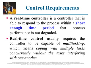 Control Requirements
 A real-time controller is a controller that is
able to respond to the process within a short
enough time period that process
performance is not degraded.
 Real-time control usually requires the
controller to be capable of multitasking,
which means coping with multiple tasks
concurrently without the tasks interfering
with one another.
©2008 Pearson Education, Inc., Upper Saddle River, NJ. All rights reserved. This material is protected under all copyright laws as they currently exist.
No portion of this material may be reproduced, in any form or by any means, without permission in writing from the publisher. For the exclusive use of adopters of the book
Automation, Production Systems, and Computer-Integrated Manufacturing, Third Edition, by Mikell P. Groover.
 