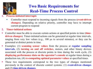 Two Basic Requirements for
Real-Time Process Control
1. Process-initiated interrupts
 Controller must respond to incoming signals from the process (event-driven
changes). Depending on relative priority, controller may have to interrupt
current program to respond
2. Timer-initiated actions
 Controller must be able to execute certain actions at specified points in time (time-
driven changes). Timer-initiated actions can be generated at regular time intervals,
ranging from very low values (e.g., 100 s to several minutes), or they can be
generated at distinct points in time.
 Examples: (1) scanning sensor values from the process at regular sampling
intervals, (2) turning on and off switches, motors, and other binary devices
associated with the process at discrete points in time during the work cycle, (3)
displaying performance data on the operator’s console at regular times during a
production run, (4) re-computing optimal parameter values at specified times.
 These two requirements correspond to the two types of changes mentioned
previously in the context of discrete control systems: (1) event-driven changes
and (2) time-driven changes.
 