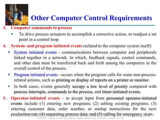 ©2008 Pearson Education, Inc., Upper Saddle River, NJ. All rights reserved. This material is protected under all copyright laws as they currently exist.
No portion of this material may be reproduced, in any form or by any means, without permission in writing from the publisher. For the exclusive use of adopters of the book
Automation, Production Systems, and Computer-Integrated Manufacturing, Third Edition, by Mikell P. Groover.
Other Computer Control Requirements
3. Computer commands to process
 To drive process actuators to accomplish a corrective action, or readjust a set
point in a control loop.
4. System- and program-initiated events (related to the computer system itself):
 System initiated events - communications between computer and peripherals
linked together in a network. In which, feedback signals, control commands,
and other data must be transferred back and forth among the computers in the
overall control of the process.
 Program initiated events - occurs when the program calls for some non-process-
related actions, such as printing or display of reports on a printer or monitor.
 In both cases, events generally occupy a low level of priority compared with
process interrupts, commands to the process, and timer-initiated events.
5. Operator-initiated events – to accept input from personnel operator-initiated
events include (1) entering new programs; (2) editing existing programs; (3)
entering customer data, order number, or startup instructions for the next
production run; (4) requesting process data; and (5) calling for emergency stops.
 