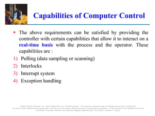 ©2008 Pearson Education, Inc., Upper Saddle River, NJ. All rights reserved. This material is protected under all copyright laws as they currently exist.
No portion of this material may be reproduced, in any form or by any means, without permission in writing from the publisher. For the exclusive use of adopters of the book
Automation, Production Systems, and Computer-Integrated Manufacturing, Third Edition, by Mikell P. Groover.
Capabilities of Computer Control
 The above requirements can be satisfied by providing the
controller with certain capabilities that allow it to interact on a
real-time basis with the process and the operator. These
capabilities are :
1) Polling (data sampling or scanning)
2) Interlocks
3) Interrupt system
4) Exception handling
 