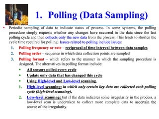 1. Polling (Data Sampling)
 Periodic sampling of data to indicate status of process. In some systems, the polling
procedure simply requests whether any changes have occurred in the data since the last
polling cycle and then collects only the new data from the process. This tends to shorten the
cycle time required for polling. Issues related to polling include issues:
1. Polling frequency or rate – reciprocal of time interval between data samples
2. Polling order – sequence in which data collection points are sampled
3. Polling format – which refers to the manner in which the sampling procedure is
designed. The alternatives in polling format include:
 All sensors polled every cycle
 Update only data that has changed this cycle
 Using High-level and Low-level scanning,
1. High-level scanning: in which only certain key data are collected each polling
cycle (high-level scanning),
2. Low-level scanning: but if the data indicates some irregularity in the process, a
low-level scan is undertaken to collect more complete data to ascertain the
source of the irregularity.
 
