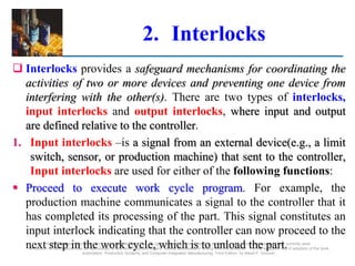 ©2008 Pearson Education, Inc., Upper Saddle River, NJ. All rights reserved. This material is protected under all copyright laws as they currently exist.
No portion of this material may be reproduced, in any form or by any means, without permission in writing from the publisher. For the exclusive use of adopters of the book
Automation, Production Systems, and Computer-Integrated Manufacturing, Third Edition, by Mikell P. Groover.
2. Interlocks
 Interlocks provides a safeguard mechanisms for coordinating the
activities of two or more devices and preventing one device from
interfering with the other(s). There are two types of interlocks,
input interlocks and output interlocks, where input and output
are defined relative to the controller.
1. Input interlocks –is a signal from an external device(e.g., a limit
switch, sensor, or production machine) that sent to the controller,
Input interlocks are used for either of the following functions:
 Proceed to execute work cycle program. For example, the
production machine communicates a signal to the controller that it
has completed its processing of the part. This signal constitutes an
input interlock indicating that the controller can now proceed to the
next step in the work cycle, which is to unload the part.
 