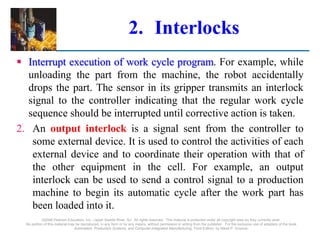2. Interlocks
 Interrupt execution of work cycle program. For example, while
unloading the part from the machine, the robot accidentally
drops the part. The sensor in its gripper transmits an interlock
signal to the controller indicating that the regular work cycle
sequence should be interrupted until corrective action is taken.
2. An output interlock is a signal sent from the controller to
some external device. It is used to control the activities of each
external device and to coordinate their operation with that of
the other equipment in the cell. For example, an output
interlock can be used to send a control signal to a production
machine to begin its automatic cycle after the work part has
been loaded into it.
©2008 Pearson Education, Inc., Upper Saddle River, NJ. All rights reserved. This material is protected under all copyright laws as they currently exist.
No portion of this material may be reproduced, in any form or by any means, without permission in writing from the publisher. For the exclusive use of adopters of the book
Automation, Production Systems, and Computer-Integrated Manufacturing, Third Edition, by Mikell P. Groover.
 