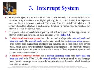 3. Interrupt System
 An interrupt system is required in process control because it is essential that more
important programs (ones with higher priority) be executed before less important
programs (ones with lower priorities). The system designer must decide what level of
priority should be attached to each control function. A higher priority function can
interrupt a lower priority function.
 To respond to the various levels of priority defined for a given control application, an
interrupt system can have one or more interrupt levels (Table 5.4).
1) A single-level interrupt system has only two modes of operation: normal mode and
interrupt mode. The normal mode can be interrupted, but the interrupt mode cannot.
This means that overlapping interrupts are serviced on a first-come, first-served
basis, which could have potentially hazardous consequences if an important process
interrupt was forced to wait its turn while a series of less important operator and
system interrupts were serviced.
2) A multilevel interrupt system has a normal operating mode plus more than one
interrupt level as in Table 5.4; the normal mode can be interrupted by any interrupt
level, but the interrupt levels have relative priorities that determine which functions
can interrupt others.
©2008 Pearson Education, Inc., Upper Saddle River, NJ. All rights reserved. This material is protected under all copyright laws as they currently exist.
No portion of this material may be reproduced, in any form or by any means, without permission in writing from the publisher. For the exclusive use of adopters of the book
Automation, Production Systems, and Computer-Integrated Manufacturing, Third Edition, by Mikell P. Groover.
 