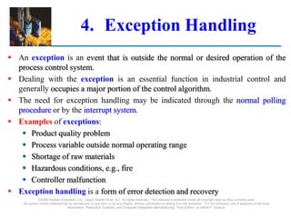 ©2008 Pearson Education, Inc., Upper Saddle River, NJ. All rights reserved. This material is protected under all copyright laws as they currently exist.
No portion of this material may be reproduced, in any form or by any means, without permission in writing from the publisher. For the exclusive use of adopters of the book
Automation, Production Systems, and Computer-Integrated Manufacturing, Third Edition, by Mikell P. Groover.
4. Exception Handling
 An exception is an event that is outside the normal or desired operation of the
process control system.
 Dealing with the exception is an essential function in industrial control and
generally occupies a major portion of the control algorithm.
 The need for exception handling may be indicated through the normal polling
procedure or by the interrupt system.
 Examples of exceptions:
 Product quality problem
 Process variable outside normal operating range
 Shortage of raw materials
 Hazardous conditions, e.g., fire
 Controller malfunction
 Exception handling is a form of error detection and recovery
 