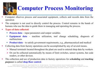 ©2008 Pearson Education, Inc., Upper Saddle River, NJ. All rights reserved. This material is protected under all copyright laws as they currently exist.
No portion of this material may be reproduced, in any form or by any means, without permission in writing from the publisher. For the exclusive use of adopters of the book
Automation, Production Systems, and Computer-Integrated Manufacturing, Third Edition, by Mikell P. Groover.
Computer Process Monitoring
 Computer observes process and associated equipment, collects and records data from the
operation
 The computer is not used to directly control the process. Control remains in the hands of
humans who use the data to guide them in managing and operating the process.
 Types of data collected:
 Process data – input parameters and output variables
 Equipment data – machine utilization, tool change scheduling, diagnosis of
malfunctions
 Product data – to satisfy government requirements, e.g., pharmaceutical and medical
 Collecting data from factory operations can be accomplished by any of several means.
 Manual terminals located throughout the plant are used to entered shop data by workers
 Or can be collected automatically by means of limit switches, sensor systems, bar code
readers, or other devices.
 The collection and use of production data in factory operations for scheduling and tracking
purposes is called shop floor control.
 