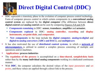 Direct Digital Control (DDC)
 DDC represents a transitory phase in the evolution of computer process control technology.
Form of computer process control in which certain components in a conventional analog
control system are replaced by the digital computer (The difference between direct
digital control and analog control can be seen by comparing Figures 5.8 and 5.9).
 Components remaining in DDC: sensor, transducer, amplifier and actuator.
 Components replaced in DDC: analog controller, recording and display
instruments, set-point dials, and comparator.
 New components in the loop include the digital computer, analog-to-digital and
digital-to-analog converters (ADCs and DACs), and multiplexers
 It has also motivated the use of distributed control systems, in which a network of
microcomputers is utilized to control a complex process consisting of multiple unit
operations and/or machines.
 Applications: process industries
 The regulation of the process is accomplished on a time-shared, sampled-data basis
rather than by the many individual analog components working in a dedicated continuous
manner.
 With DDC, the computer calculates the desired values of the input parameters and set
points, and these values are applied through a direct link to the process.
 