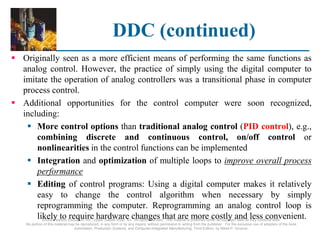 ©2008 Pearson Education, Inc., Upper Saddle River, NJ. All rights reserved. This material is protected under all copyright laws as they currently exist.
No portion of this material may be reproduced, in any form or by any means, without permission in writing from the publisher. For the exclusive use of adopters of the book
Automation, Production Systems, and Computer-Integrated Manufacturing, Third Edition, by Mikell P. Groover.
DDC (continued)
 Originally seen as a more efficient means of performing the same functions as
analog control. However, the practice of simply using the digital computer to
imitate the operation of analog controllers was a transitional phase in computer
process control.
 Additional opportunities for the control computer were soon recognized,
including:
 More control options than traditional analog control (PID control), e.g.,
combining discrete and continuous control, on/off control or
nonlinearities in the control functions can be implemented
 Integration and optimization of multiple loops to improve overall process
performance
 Editing of control programs: Using a digital computer makes it relatively
easy to change the control algorithm when necessary by simply
reprogramming the computer. Reprogramming an analog control loop is
likely to require hardware changes that are more costly and less convenient.
 