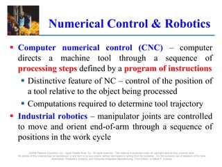 ©2008 Pearson Education, Inc., Upper Saddle River, NJ. All rights reserved. This material is protected under all copyright laws as they currently exist.
No portion of this material may be reproduced, in any form or by any means, without permission in writing from the publisher. For the exclusive use of adopters of the book
Automation, Production Systems, and Computer-Integrated Manufacturing, Third Edition, by Mikell P. Groover.
Numerical Control & Robotics
 Computer numerical control (CNC) – computer
directs a machine tool through a sequence of
processing steps defined by a program of instructions
 Distinctive feature of NC – control of the position of
a tool relative to the object being processed
 Computations required to determine tool trajectory
 Industrial robotics – manipulator joints are controlled
to move and orient end-of-arm through a sequence of
positions in the work cycle
 