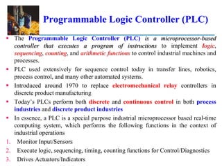 Programmable Logic Controller (PLC)
 The Programmable Logic Controller (PLC) is a microprocessor-based
controller that executes a program of instructions to implement logic,
sequencing, counting, and arithmetic functions to control industrial machines and
processes.
 PLC used extensively for sequence control today in transfer lines, robotics,
process control, and many other automated systems.
 Introduced around 1970 to replace electromechanical relay controllers in
discrete product manufacturing
 Today’s PLCs perform both discrete and continuous control in both process
industries and discrete product industries
 In essence, a PLC is a special purpose industrial microprocessor based real-time
computing system, which performs the following functions in the context of
industrial operations
1. Monitor Input/Sensors
2. Execute logic, sequencing, timing, counting functions for Control/Diagnostics
3. Drives Actuators/Indicators
 