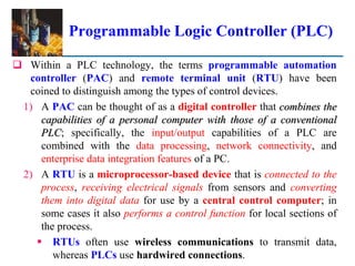 Programmable Logic Controller (PLC)
 Within a PLC technology, the terms programmable automation
controller (PAC) and remote terminal unit (RTU) have been
coined to distinguish among the types of control devices.
1) A PAC can be thought of as a digital controller that combines the
capabilities of a personal computer with those of a conventional
PLC; specifically, the input/output capabilities of a PLC are
combined with the data processing, network connectivity, and
enterprise data integration features of a PC.
2) A RTU is a microprocessor-based device that is connected to the
process, receiving electrical signals from sensors and converting
them into digital data for use by a central control computer; in
some cases it also performs a control function for local sections of
the process.
 RTUs often use wireless communications to transmit data,
whereas PLCs use hardwired connections.
 