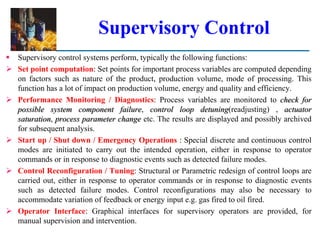 Supervisory Control
 Supervisory control systems perform, typically the following functions:
 Set point computation: Set points for important process variables are computed depending
on factors such as nature of the product, production volume, mode of processing. This
function has a lot of impact on production volume, energy and quality and efficiency.
 Performance Monitoring / Diagnostics: Process variables are monitored to check for
possible system component failure, control loop detuning(readjusting) , actuator
saturation, process parameter change etc. The results are displayed and possibly archived
for subsequent analysis.
 Start up / Shut down / Emergency Operations : Special discrete and continuous control
modes are initiated to carry out the intended operation, either in response to operator
commands or in response to diagnostic events such as detected failure modes.
 Control Reconfiguration / Tuning: Structural or Parametric redesign of control loops are
carried out, either in response to operator commands or in response to diagnostic events
such as detected failure modes. Control reconfigurations may also be necessary to
accommodate variation of feedback or energy input e.g. gas fired to oil fired.
 Operator Interface: Graphical interfaces for supervisory operators are provided, for
manual supervision and intervention.
 