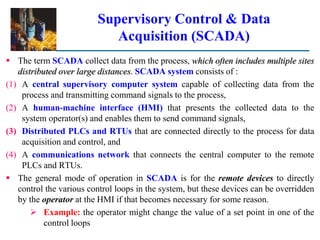 Supervisory Control & Data
Acquisition (SCADA)
 The term SCADA collect data from the process, which often includes multiple sites
distributed over large distances. SCADA system consists of :
(1) A central supervisory computer system capable of collecting data from the
process and transmitting command signals to the process,
(2) A human-machine interface (HMI) that presents the collected data to the
system operator(s) and enables them to send command signals,
(3) Distributed PLCs and RTUs that are connected directly to the process for data
acquisition and control, and
(4) A communications network that connects the central computer to the remote
PLCs and RTUs.
 The general mode of operation in SCADA is for the remote devices to directly
control the various control loops in the system, but these devices can be overridden
by the operator at the HMI if that becomes necessary for some reason.
 Example: the operator might change the value of a set point in one of the
control loops
 