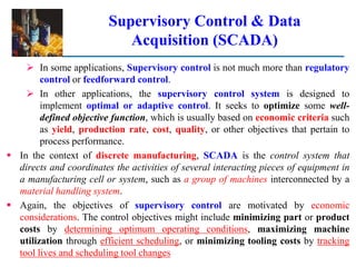 Supervisory Control & Data
Acquisition (SCADA)
 In some applications, Supervisory control is not much more than regulatory
control or feedforward control.
 In other applications, the supervisory control system is designed to
implement optimal or adaptive control. It seeks to optimize some well-
defined objective function, which is usually based on economic criteria such
as yield, production rate, cost, quality, or other objectives that pertain to
process performance.
 In the context of discrete manufacturing, SCADA is the control system that
directs and coordinates the activities of several interacting pieces of equipment in
a manufacturing cell or system, such as a group of machines interconnected by a
material handling system.
 Again, the objectives of supervisory control are motivated by economic
considerations. The control objectives might include minimizing part or product
costs by determining optimum operating conditions, maximizing machine
utilization through efficient scheduling, or minimizing tooling costs by tracking
tool lives and scheduling tool changes
 