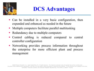 ©2008 Pearson Education, Inc., Upper Saddle River, NJ. All rights reserved. This material is protected under all copyright laws as they currently exist.
No portion of this material may be reproduced, in any form or by any means, without permission in writing from the publisher. For the exclusive use of adopters of the book
Automation, Production Systems, and Computer-Integrated Manufacturing, Third Edition, by Mikell P. Groover.
DCS Advantages
 Can be installed in a very basic configuration, then
expanded and enhanced as needed in the future
 Multiple computers facilitate parallel multitasking
 Redundancy due to multiple computers
 Control cabling is reduced compared to central
controller configuration
 Networking provides process information throughout
the enterprise for more efficient plant and process
management
 