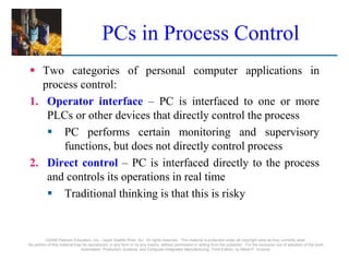 ©2008 Pearson Education, Inc., Upper Saddle River, NJ. All rights reserved. This material is protected under all copyright laws as they currently exist.
No portion of this material may be reproduced, in any form or by any means, without permission in writing from the publisher. For the exclusive use of adopters of the book
Automation, Production Systems, and Computer-Integrated Manufacturing, Third Edition, by Mikell P. Groover.
PCs in Process Control
 Two categories of personal computer applications in
process control:
1. Operator interface – PC is interfaced to one or more
PLCs or other devices that directly control the process
 PC performs certain monitoring and supervisory
functions, but does not directly control process
2. Direct control – PC is interfaced directly to the process
and controls its operations in real time
 Traditional thinking is that this is risky
 