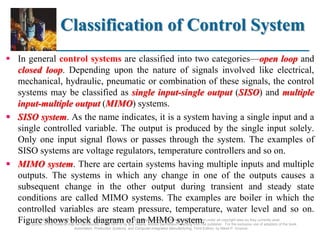 ©2008 Pearson Education, Inc., Upper Saddle River, NJ. All rights reserved. This material is protected under all copyright laws as they currently exist.
No portion of this material may be reproduced, in any form or by any means, without permission in writing from the publisher. For the exclusive use of adopters of the book
Automation, Production Systems, and Computer-Integrated Manufacturing, Third Edition, by Mikell P. Groover.
Classification of Control System
 In general control systems are classified into two categories—open loop and
closed loop. Depending upon the nature of signals involved like electrical,
mechanical, hydraulic, pneumatic or combination of these signals, the control
systems may be classified as single input-single output (SISO) and multiple
input-multiple output (MIMO) systems.
 SISO system. As the name indicates, it is a system having a single input and a
single controlled variable. The output is produced by the single input solely.
Only one input signal flows or passes through the system. The examples of
SISO systems are voltage regulators, temperature controllers and so on.
 MIMO system. There are certain systems having multiple inputs and multiple
outputs. The systems in which any change in one of the outputs causes a
subsequent change in the other output during transient and steady state
conditions are called MIMO systems. The examples are boiler in which the
controlled variables are steam pressure, temperature, water level and so on.
Figure shows block diagram of an MIMO system.
 