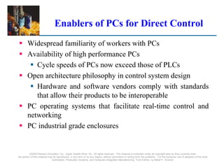 ©2008 Pearson Education, Inc., Upper Saddle River, NJ. All rights reserved. This material is protected under all copyright laws as they currently exist.
No portion of this material may be reproduced, in any form or by any means, without permission in writing from the publisher. For the exclusive use of adopters of the book
Automation, Production Systems, and Computer-Integrated Manufacturing, Third Edition, by Mikell P. Groover.
Enablers of PCs for Direct Control
 Widespread familiarity of workers with PCs
 Availability of high performance PCs
 Cycle speeds of PCs now exceed those of PLCs
 Open architecture philosophy in control system design
 Hardware and software vendors comply with standards
that allow their products to be interoperable
 PC operating systems that facilitate real-time control and
networking
 PC industrial grade enclosures
 
