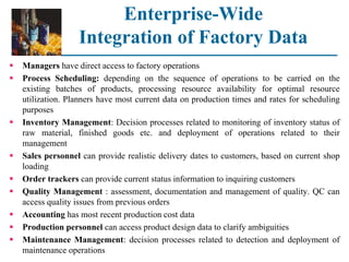 Enterprise-Wide
Integration of Factory Data
 Managers have direct access to factory operations
 Process Scheduling: depending on the sequence of operations to be carried on the
existing batches of products, processing resource availability for optimal resource
utilization. Planners have most current data on production times and rates for scheduling
purposes
 Inventory Management: Decision processes related to monitoring of inventory status of
raw material, finished goods etc. and deployment of operations related to their
management
 Sales personnel can provide realistic delivery dates to customers, based on current shop
loading
 Order trackers can provide current status information to inquiring customers
 Quality Management : assessment, documentation and management of quality. QC can
access quality issues from previous orders
 Accounting has most recent production cost data
 Production personnel can access product design data to clarify ambiguities
 Maintenance Management: decision processes related to detection and deployment of
maintenance operations
 