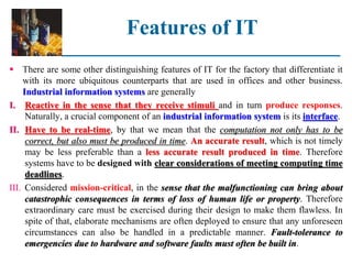Features of IT
 There are some other distinguishing features of IT for the factory that differentiate it
with its more ubiquitous counterparts that are used in offices and other business.
Industrial information systems are generally
I. Reactive in the sense that they receive stimuli and in turn produce responses.
Naturally, a crucial component of an industrial information system is its interface.
II. Have to be real-time, by that we mean that the computation not only has to be
correct, but also must be produced in time. An accurate result, which is not timely
may be less preferable than a less accurate result produced in time. Therefore
systems have to be designed with clear considerations of meeting computing time
deadlines.
III. Considered mission-critical, in the sense that the malfunctioning can bring about
catastrophic consequences in terms of loss of human life or property. Therefore
extraordinary care must be exercised during their design to make them flawless. In
spite of that, elaborate mechanisms are often deployed to ensure that any unforeseen
circumstances can also be handled in a predictable manner. Fault-tolerance to
emergencies due to hardware and software faults must often be built in.
 