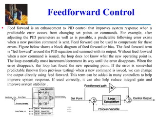 Feedforward Control
 Feed forward is an enhancement to PID control that improves system response when a
predictable error occurs from changing set points or commands. For example, after
adjusting the PID parameters as well as is possible, a predictable following error exists
when a new position command is sent. Feed forward can be used to compensate for these
errors. Figure below shows a block diagram of feed forward or bias. The feed forward term
is "fed forward" around the PID equation and summed with its output. Without feed forward
when a new command is issued, the loop does not know what the new operating point is.
The loop essentially must increment/decrement its way until the error disappears. When the
error disappears, the loop has found the new operating point. If the error is somewhat
predictable (known from previous testing) when a new command is issued, we can change
the output directly using feed forward. This term can be added in many controllers to help
improve system response. If used correctly, it can also help reduce integral gain and
improve system stability .
©2008 Pearson Education, Inc., Upper Saddle River, NJ. All rights reserved. This material is protected under all copyright laws as they currently exist.
No portion of this material may be reproduced, in any form or by any means, without permission in writing from the publisher. For the exclusive use of adopters of the book
Automation, Production Systems, and Computer-Integrated Manufacturing, Third Edition, by Mikell P. Groover.
 