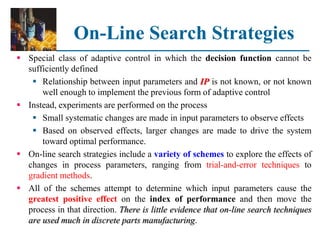 On-Line Search Strategies
 Special class of adaptive control in which the decision function cannot be
sufficiently defined
 Relationship between input parameters and IP is not known, or not known
well enough to implement the previous form of adaptive control
 Instead, experiments are performed on the process
 Small systematic changes are made in input parameters to observe effects
 Based on observed effects, larger changes are made to drive the system
toward optimal performance.
 On-line search strategies include a variety of schemes to explore the effects of
changes in process parameters, ranging from trial-and-error techniques to
gradient methods.
 All of the schemes attempt to determine which input parameters cause the
greatest positive effect on the index of performance and then move the
process in that direction. There is little evidence that on-line search techniques
are used much in discrete parts manufacturing.
 