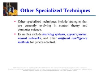 Other Specialized Techniques
 Other specialized techniques include strategies that
are currently evolving in control theory and
computer science.
 Examples include learning systems, expert systems,
neural networks, and other artificial intelligence
methods for process control.
©2008 Pearson Education, Inc., Upper Saddle River, NJ. All rights reserved. This material is protected under all copyright laws as they currently exist.
No portion of this material may be reproduced, in any form or by any means, without permission in writing from the publisher. For the exclusive use of adopters of the book
Automation, Production Systems, and Computer-Integrated Manufacturing, Third Edition, by Mikell P. Groover.
 