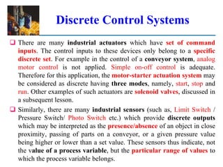 Discrete Control Systems
 There are many industrial actuators which have set of command
inputs. The control inputs to these devices only belong to a specific
discrete set. For example in the control of a conveyor system, analog
motor control is not applied. Simple on-off control is adequate.
Therefore for this application, the motor-starter actuation system may
be considered as discrete having three modes, namely, start, stop and
run. Other examples of such actuators are solenoid valves, discussed in
a subsequent lesson.
 Similarly, there are many industrial sensors (such as, Limit Switch /
Pressure Switch/ Photo Switch etc.) which provide discrete outputs
which may be interpreted as the presence/absence of an object in close
proximity, passing of parts on a conveyor, or a given pressure value
being higher or lower than a set value. These sensors thus indicate, not
the value of a process variable, but the particular range of values to
which the process variable belongs.
 
