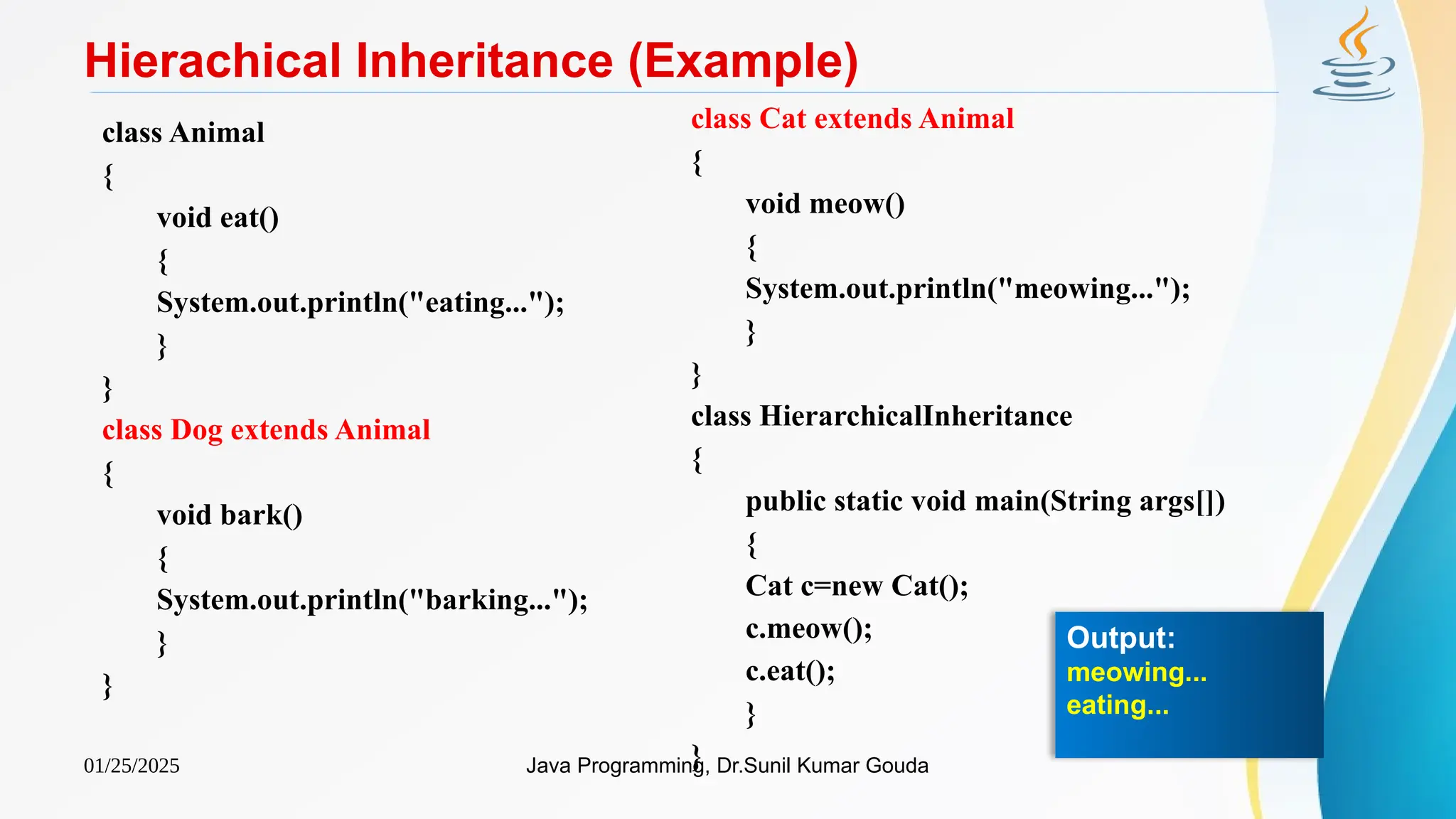 01/25/2025 Java Programming, Dr.Sunil Kumar Gouda
Hierachical Inheritance (Example)
class Animal
{
void eat()
{
System.out.println("eating...");
}
}
class Dog extends Animal
{
void bark()
{
System.out.println("barking...");
}
}
class Cat extends Animal
{
void meow()
{
System.out.println("meowing...");
}
}
class HierarchicalInheritance
{
public static void main(String args[])
{
Cat c=new Cat();
c.meow();
c.eat();
}
}
Output:
meowing...
eating...
 