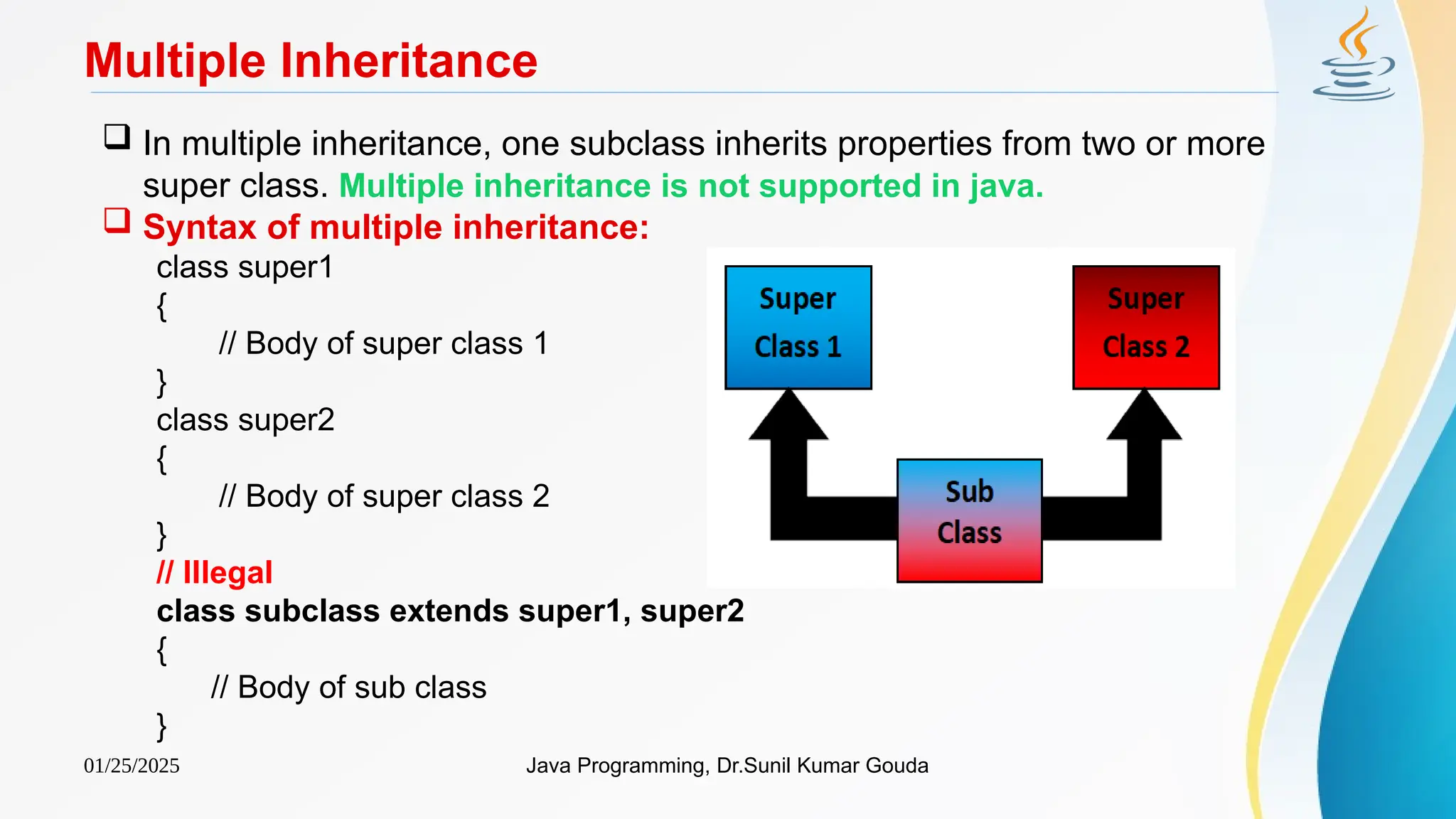 01/25/2025 Java Programming, Dr.Sunil Kumar Gouda
Multiple Inheritance
 In multiple inheritance, one subclass inherits properties from two or more
super class. Multiple inheritance is not supported in java.
 Syntax of multiple inheritance:
class super1
{
// Body of super class 1
}
class super2
{
// Body of super class 2
}
// Illegal
class subclass extends super1, super2
{
// Body of sub class
}
 