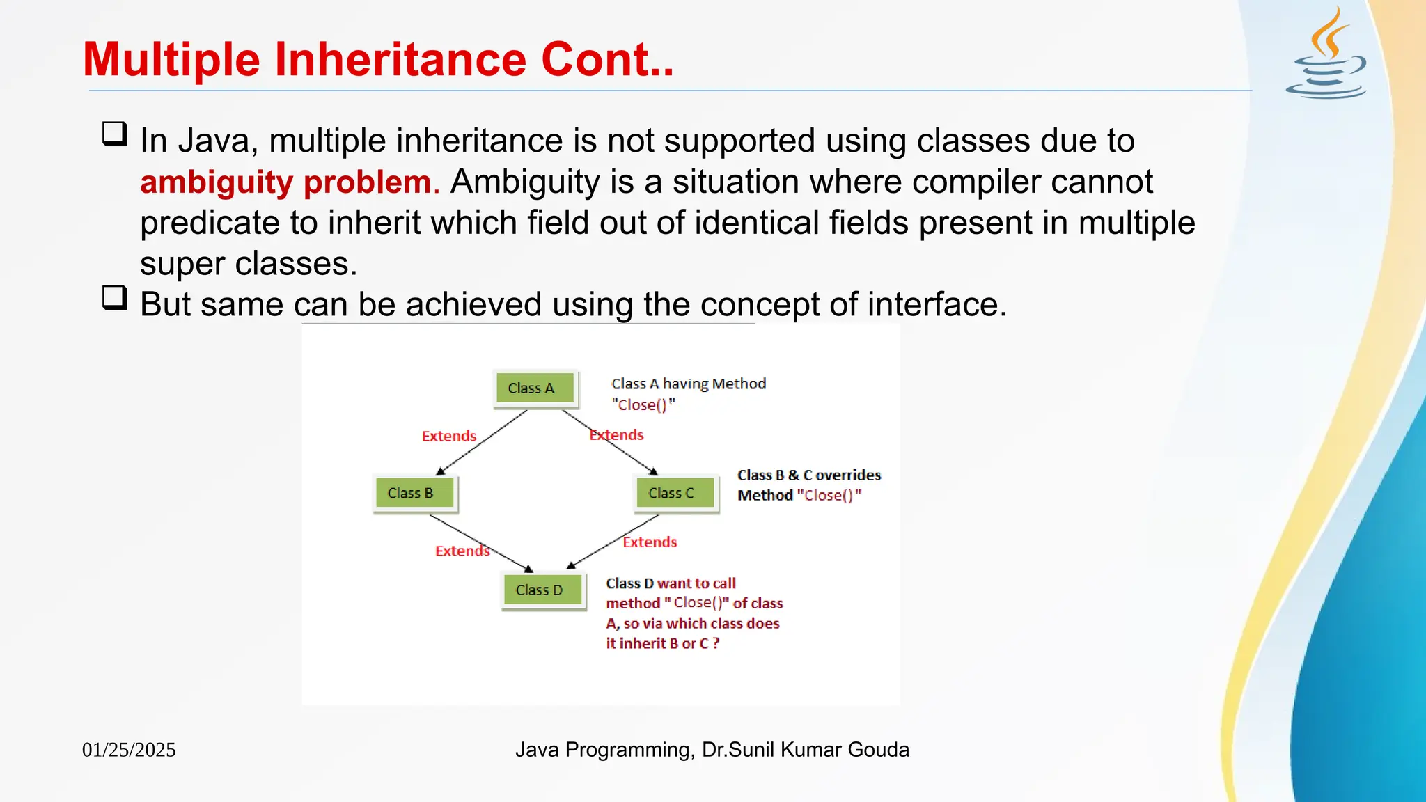 01/25/2025 Java Programming, Dr.Sunil Kumar Gouda
Multiple Inheritance Cont..
 In Java, multiple inheritance is not supported using classes due to
ambiguity problem. Ambiguity is a situation where compiler cannot
predicate to inherit which field out of identical fields present in multiple
super classes.
 But same can be achieved using the concept of interface.
 