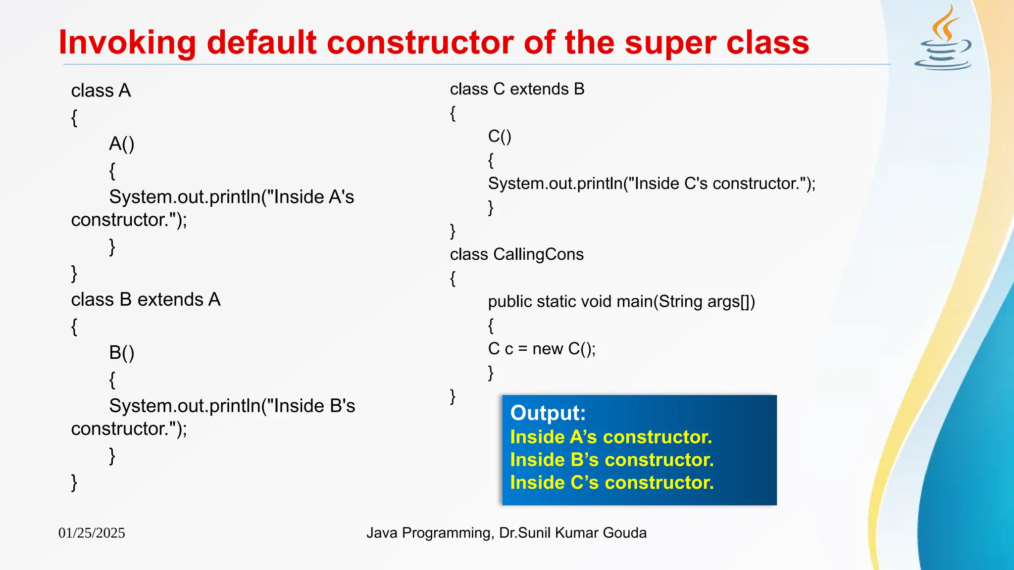 01/25/2025 Java Programming, Dr.Sunil Kumar Gouda
Invoking default constructor of the super class
class A
{
A()
{
System.out.println("Inside A's
constructor.");
}
}
class B extends A
{
B()
{
System.out.println("Inside B's
constructor.");
}
}
class C extends B
{
C()
{
System.out.println("Inside C's constructor.");
}
}
class CallingCons
{
public static void main(String args[])
{
C c = new C();
}
}
Output:
Inside A’s constructor.
Inside B’s constructor.
Inside C’s constructor.
 