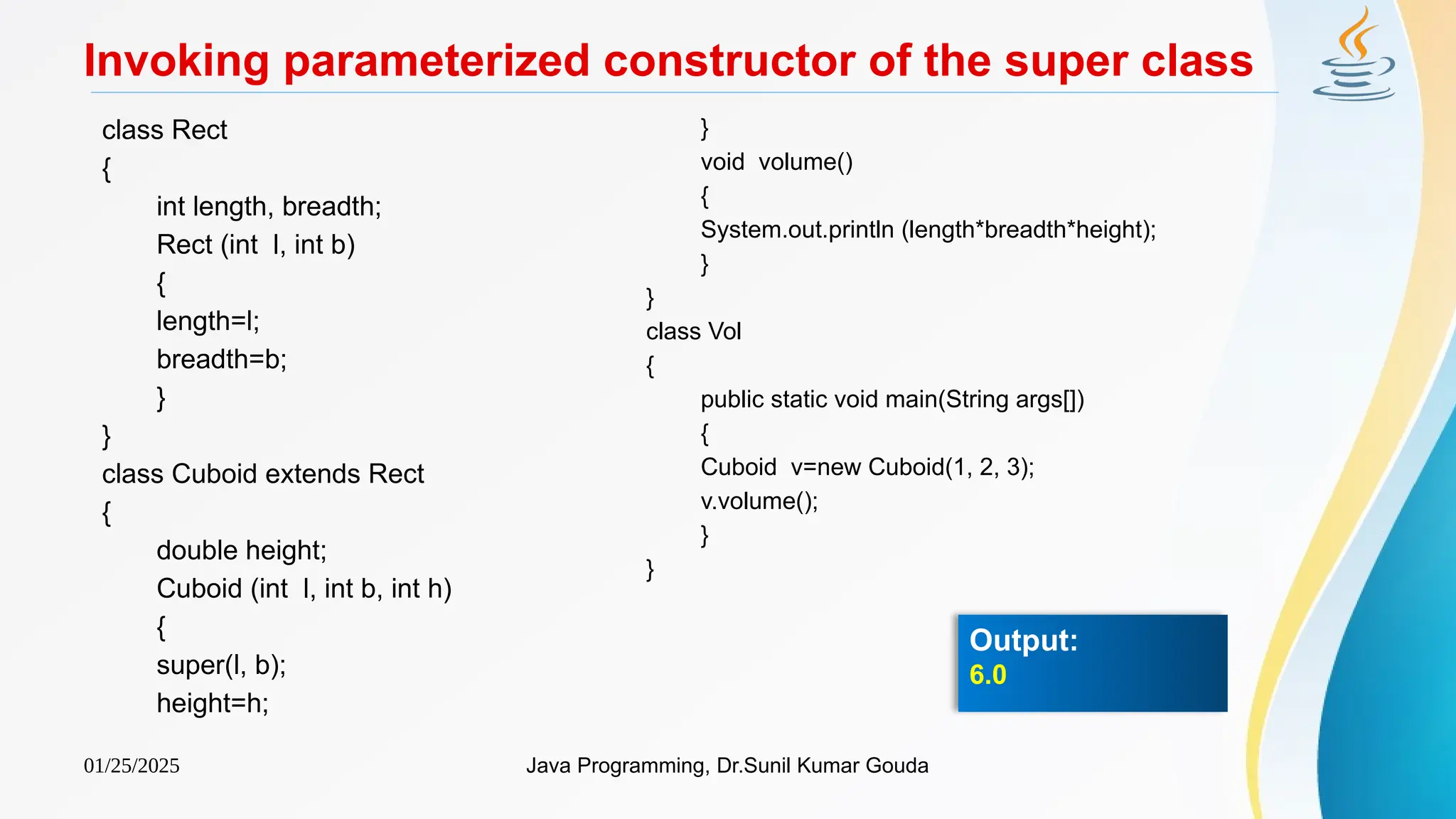 01/25/2025 Java Programming, Dr.Sunil Kumar Gouda
Invoking parameterized constructor of the super class
class Rect
{
int length, breadth;
Rect (int l, int b)
{
length=l;
breadth=b;
}
}
class Cuboid extends Rect
{
double height;
Cuboid (int l, int b, int h)
{
super(l, b);
height=h;
}
void volume()
{
System.out.println (length*breadth*height);
}
}
class Vol
{
public static void main(String args[])
{
Cuboid v=new Cuboid(1, 2, 3);
v.volume();
}
}
Output:
6.0
 