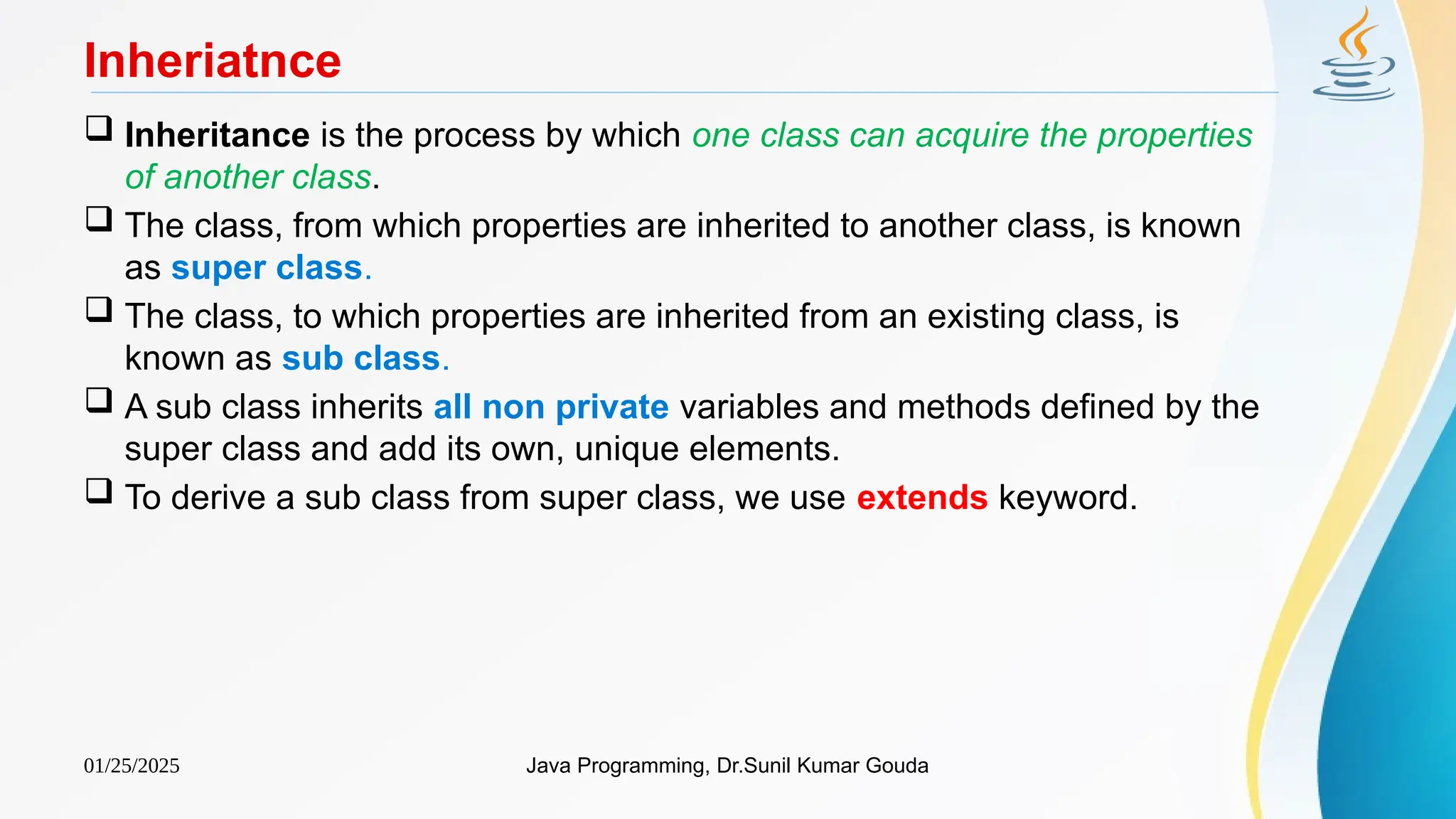 01/25/2025 Java Programming, Dr.Sunil Kumar Gouda
Inheriatnce
 Inheritance is the process by which one class can acquire the properties
of another class.
 The class, from which properties are inherited to another class, is known
as super class.
 The class, to which properties are inherited from an existing class, is
known as sub class.
 A sub class inherits all non private variables and methods defined by the
super class and add its own, unique elements.
 To derive a sub class from super class, we use extends keyword.
 