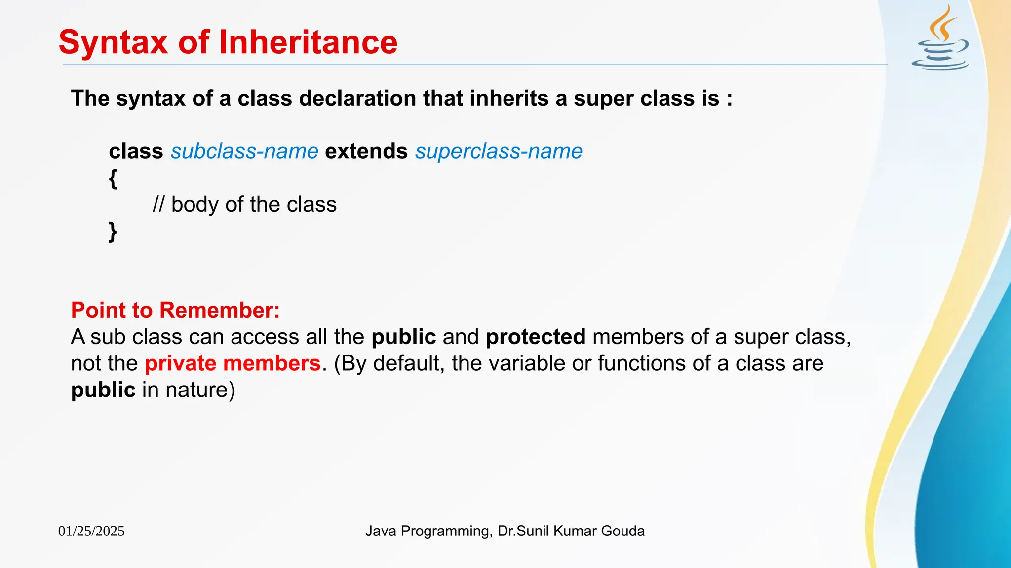01/25/2025 Java Programming, Dr.Sunil Kumar Gouda
Syntax of Inheritance
The syntax of a class declaration that inherits a super class is :
class subclass-name extends superclass-name
{
// body of the class
}
Point to Remember:
A sub class can access all the public and protected members of a super class,
not the private members. (By default, the variable or functions of a class are
public in nature)
 