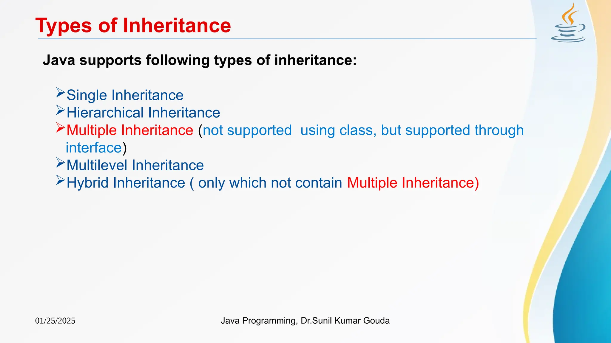 01/25/2025 Java Programming, Dr.Sunil Kumar Gouda
Types of Inheritance
Java supports following types of inheritance:
Single Inheritance
Hierarchical Inheritance
Multiple Inheritance (not supported using class, but supported through
interface)
Multilevel Inheritance
Hybrid Inheritance ( only which not contain Multiple Inheritance)
 