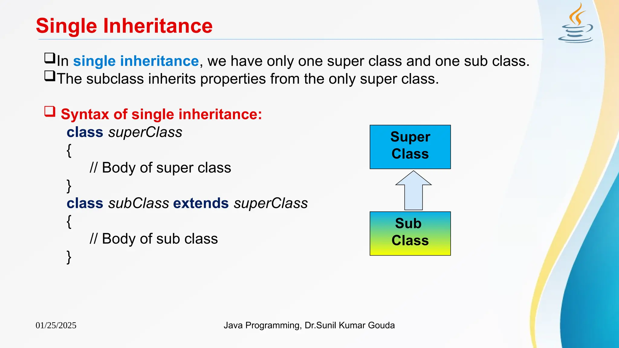 01/25/2025 Java Programming, Dr.Sunil Kumar Gouda
Single Inheritance
In single inheritance, we have only one super class and one sub class.
The subclass inherits properties from the only super class.
 Syntax of single inheritance:
class superClass
{
// Body of super class
}
class subClass extends superClass
{
// Body of sub class
}
Super
Class
Sub
Class
 