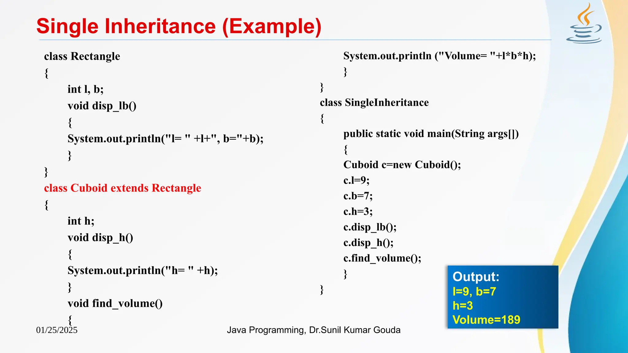 01/25/2025 Java Programming, Dr.Sunil Kumar Gouda
Single Inheritance (Example)
class Rectangle
{
int l, b;
void disp_lb()
{
System.out.println("l= " +l+", b="+b);
}
}
class Cuboid extends Rectangle
{
int h;
void disp_h()
{
System.out.println("h= " +h);
}
void find_volume()
{
System.out.println ("Volume= "+l*b*h);
}
}
class SingleInheritance
{
public static void main(String args[])
{
Cuboid c=new Cuboid();
c.l=9;
c.b=7;
c.h=3;
c.disp_lb();
c.disp_h();
c.find_volume();
}
}
Output:
l=9, b=7
h=3
Volume=189
 