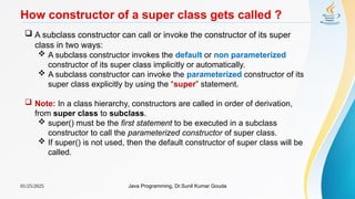 01/25/2025 Java Programming, Dr.Sunil Kumar Gouda
How constructor of a super class gets called ?
 A subclass constructor can call or invoke the constructor of its super
class in two ways:
 A subclass constructor invokes the default or non parameterized
constructor of its super class implicitly or automatically.
 A subclass constructor can invoke the parameterized constructor of its
super class explicitly by using the “super” statement.
 Note: In a class hierarchy, constructors are called in order of derivation,
from super class to subclass.
 super() must be the first statement to be executed in a subclass
constructor to call the parameterized constructor of super class.
 If super() is not used, then the default constructor of super class will be
called.
 