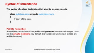 01/25/2025 Java Programming, Dr.Sunil Kumar Gouda
Syntax of Inheritance
The syntax of a class declaration that inherits a super class is :
class subclass-name extends superclass-name
{
// body of the class
}
Point to Remember:
A sub class can access all the public and protected members of a super class,
not the private members. (By default, the variable or functions of a class are
public in nature)
 