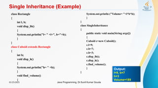 01/25/2025 Java Programming, Dr.Sunil Kumar Gouda
Single Inheritance (Example)
class Rectangle
{
int l, b;
void disp_lb()
{
System.out.println("l= " +l+", b="+b);
}
}
class Cuboid extends Rectangle
{
int h;
void disp_h()
{
System.out.println("h= " +h);
}
void find_volume()
{
System.out.println ("Volume= "+l*b*h);
}
}
class SingleInheritance
{
public static void main(String args[])
{
Cuboid c=new Cuboid();
c.l=9;
c.b=7;
c.h=3;
c.disp_lb();
c.disp_h();
c.find_volume();
}
}
Output:
l=9, b=7
h=3
Volume=189
 