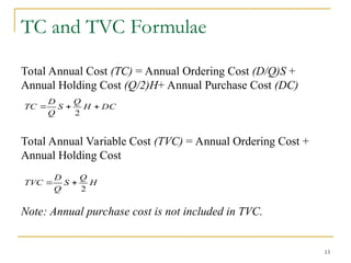 13
TC and TVC Formulae
Total Annual Cost (TC) = Annual Ordering Cost (D/Q)S +
Annual Holding Cost (Q/2)H+ Annual Purchase Cost (DC)
Total Annual Variable Cost (TVC) = Annual Ordering Cost +
Annual Holding Cost
Note: Annual purchase cost is not included in TVC.
H
Q
S
Q
D
TVC
2


DC
H
Q
S
Q
D
TC 


2
 