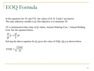 14
EOQ Formula
In the equations for TC and TVC, the values of D, H, S and C are known.
The only unknown variable is Q. Our objective is to minimize TC.
TC is minimized at that value of Q, where, Annual Ordering Cost = Annual Holding
Cost. See the equation below.
Solving the above equation for Q, gives the value of EOQ (QO) as shown below.
H
Q
S
Q
D
2

H
DS
EOQ
2

 