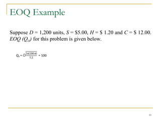 EOQ Example
Suppose D = 1,200 units, S = $5.00, H = $ 1.20 and C = $ 12.00.
EOQ (QO) for this problem is given below.
15
Qo = ට
2∗
1200∗
5
1.2
= 100
 