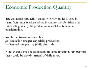 19
Economic Production Quantity
The economic production quantity (EPQ) model is used in
manufacturing situations where inventory is replenished at a
finite rate given by the production rate of the item under
consideration.
We define two more variables:
p: Production rate per day (daily production)
d: Demand rate per day (daily demand)
Note: p and d must be defined in the same time unit. For example
these could be weekly instead of daily rates.
 