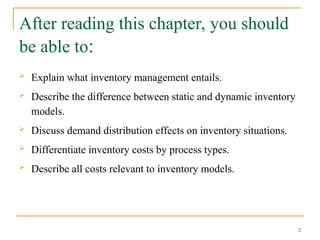 After reading this chapter, you should
be able to:
 Explain what inventory management entails.
 Describe the difference between static and dynamic inventory
models.
 Discuss demand distribution effects on inventory situations.
 Differentiate inventory costs by process types.
 Describe all costs relevant to inventory models.
2
 